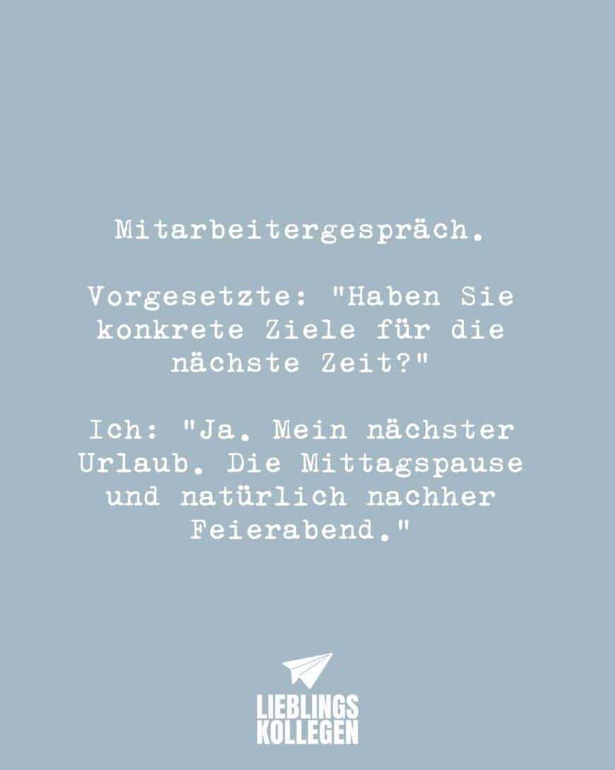 Mitarbeitergespräch. Vorgesetzte: “Haben Sie konkrete Ziele für die nächste Zeit?” Ich: “ Ja. Mein nächster Urlaub. Die Mittagspause und natürlich nachher Feierabend.”