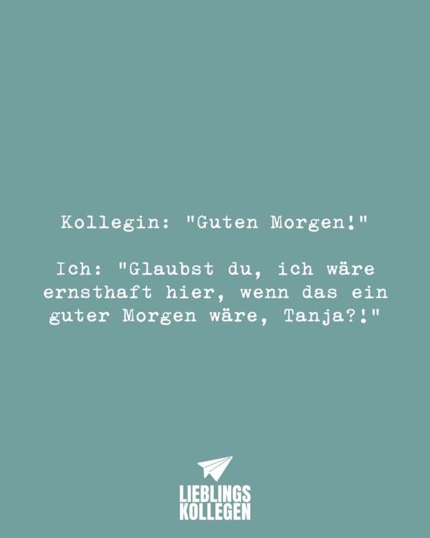 Kollegin: “Guten Morgen!” Ich: “Glaubst du, ich wäre ernsthaft hier, wenn das ein guter Morgen wäre, Tanja?!”