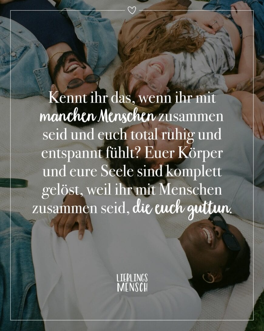 Kennt ihr das, wenn ihr mit manchen Menschen zusammen seid und euch total ruhig und entspannt fühlt? Euer Körper und eure Seele sind komplett gelöst, weil ihr mit Menschen zusammen seid, die euch gut tun.