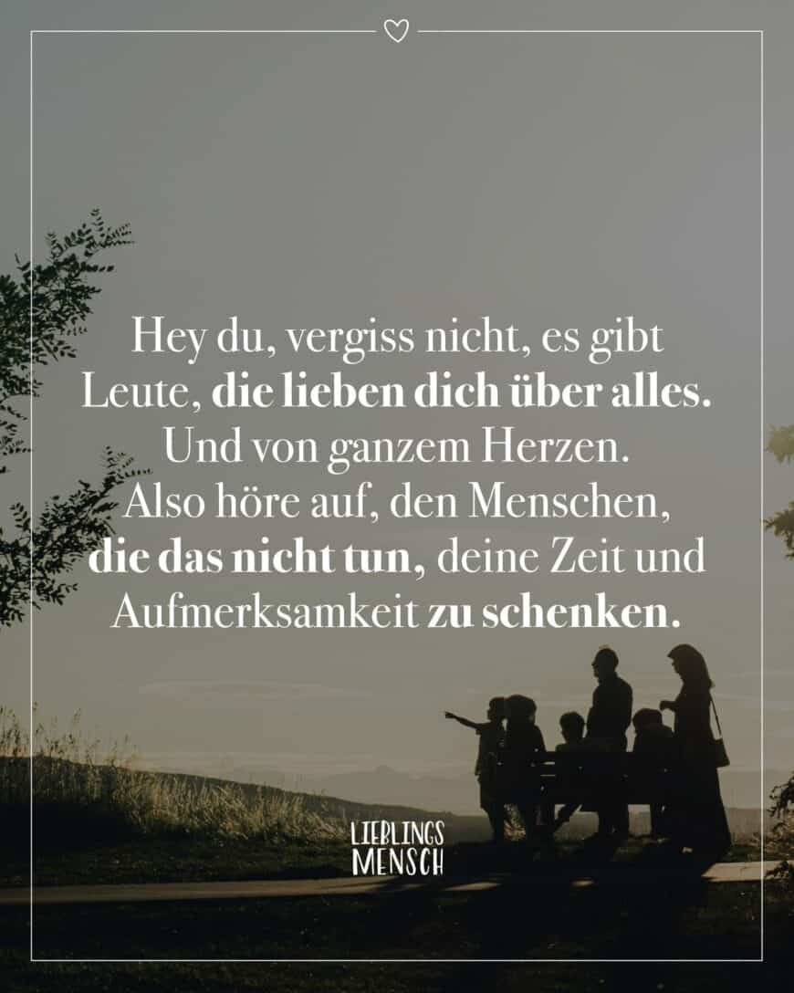 Hey du, vergiss nicht, es gibt Leute, die lieben dich über alles. Und von ganzem Herzen. Also höre auf, den Menschen, die das nicht tun, deine Zeit und Aufmerksamkeit zu schenken.