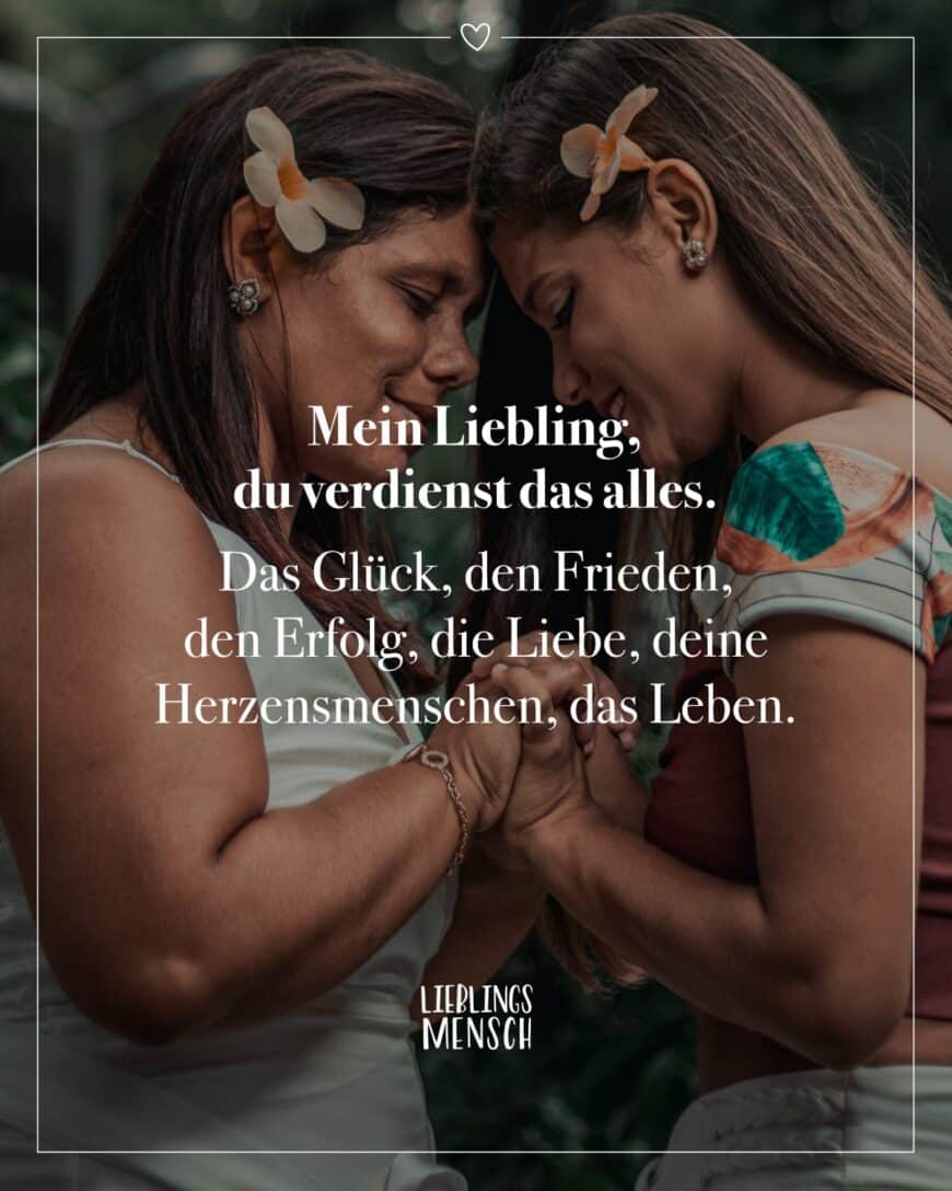 Mein Liebling, du verdienst das alles. Das Glück, den Frieden, den Erfolg, die Liebe, deine Herzensmenschen, das Leben.