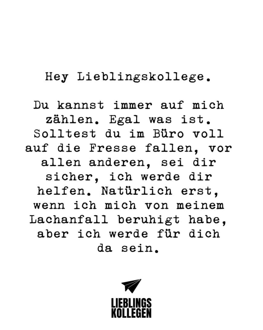 Hey Lieblingskollege. Du kannst immer auf mich zählen. Egal was ist. Solltest du im Büro voll auf die Fresse fallen, vor allen anderen, sei dir sicher, ich werde dir helfen. Natürlich erst, wenn ich mich von meinem Lachanfall beruhigt habe, aber ich werde für dich da sein.