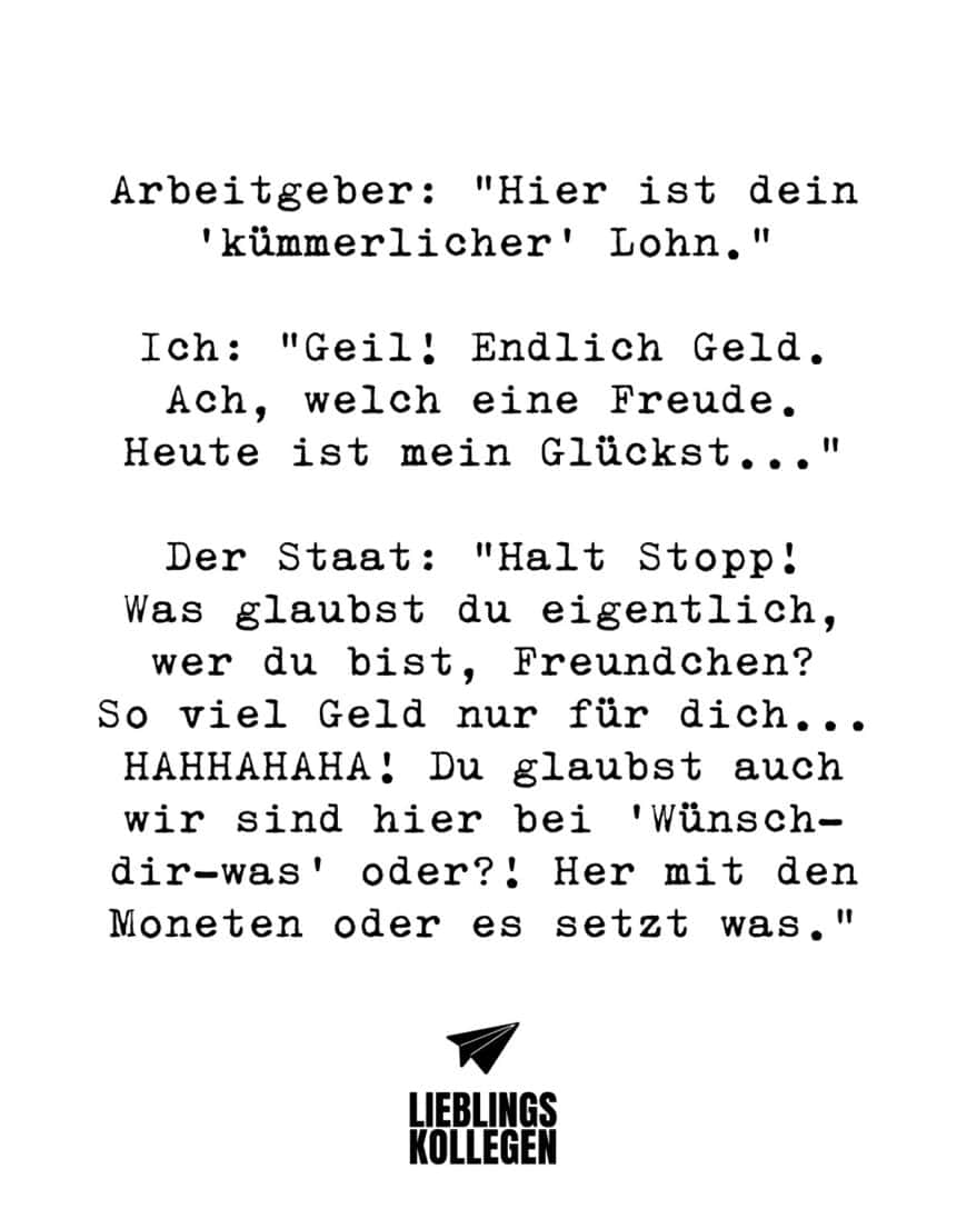 Arbeitgeber: “Hier ist dein “kümmerlicher” Lohn.” Ich: “Geil! Endlich Geld. Ach, welch eine Freude. Heute ist mein Glückst…” Der Staat: “Halt Stopp! Was glaubst du eigentlich, wer du bist, Freundchen? So viel Geld nur für dich… HAHHAHAHA! Du glaubst auch wir sind hier bei “Wünsch-dir-was” oder?! Her mit den Moneten oder es setzt was.”