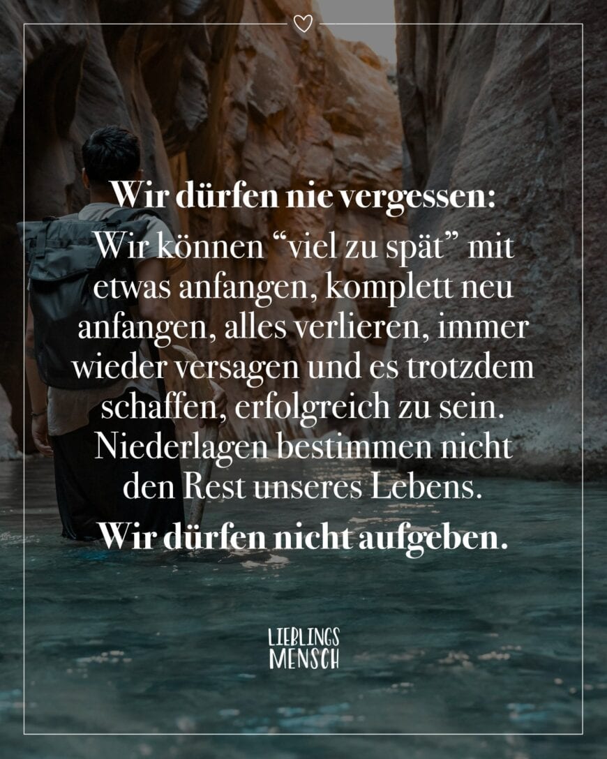 Wir dürfen nie vergessen: Wir können “viel zu spät” mit etwas anfangen, komplett neu anfangen, alles verlieren, immer wieder versagen und es trotzdem schaffen, erfolgreich zu sein. Niederlagen bestimmen nicht den Rest unseres Lebens. Wir dürfen nicht aufgeben.