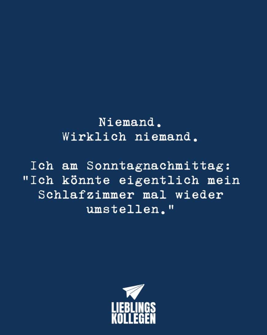 Niemand. Wirklich niemand. Ich am Sonntagnachmittag: “Ich könnte eigentlich mein Schlafzimmer mal wieder umstellen.”