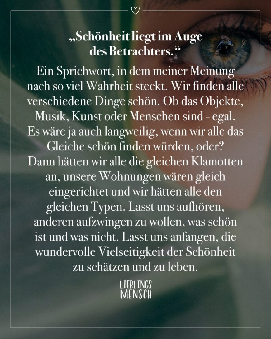 “Schönheit liegt im Auge des Betrachters.” Ein Sprichwort, in dem meiner Meinung nach so viel Wahrheit steckt. Wir finden alle verschiedene Dinge schön. Ob das Objekte, Musik, Kunst oder Menschen sind - egal. Es wäre ja auch langweilig, wenn wir alle das Gleiche schön finden würden, oder? Dann hätten wir alle die gleichen Klamotten an, unsere Wohnungen wären gleich eingerichtet und wir hätten alle den gleichen Typen. Langweilig, genau. Lasst uns aufhören, anderen aufzwingen zu wollen, was schön ist und was nicht. Lasst uns anfangen, die wundervolle Vielseitigkeit der Schönheit zu schätzen und zu leben.