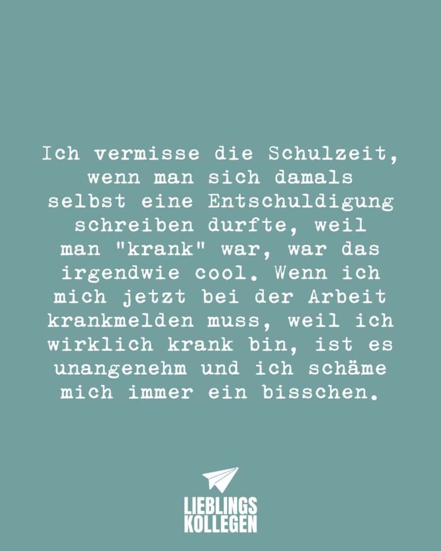 Ich vermisse die Schulzeit, wenn man sich damals selbst eine Entschuldigung schreiben durfte, weil man “krank “war, war das irgendwie cool. Wenn ich mich jetzt bei der Arbeit krankmelden muss, weil ich wirklich krank bin, ist es unangenehm und ich schäme mich immer ein bisschen.