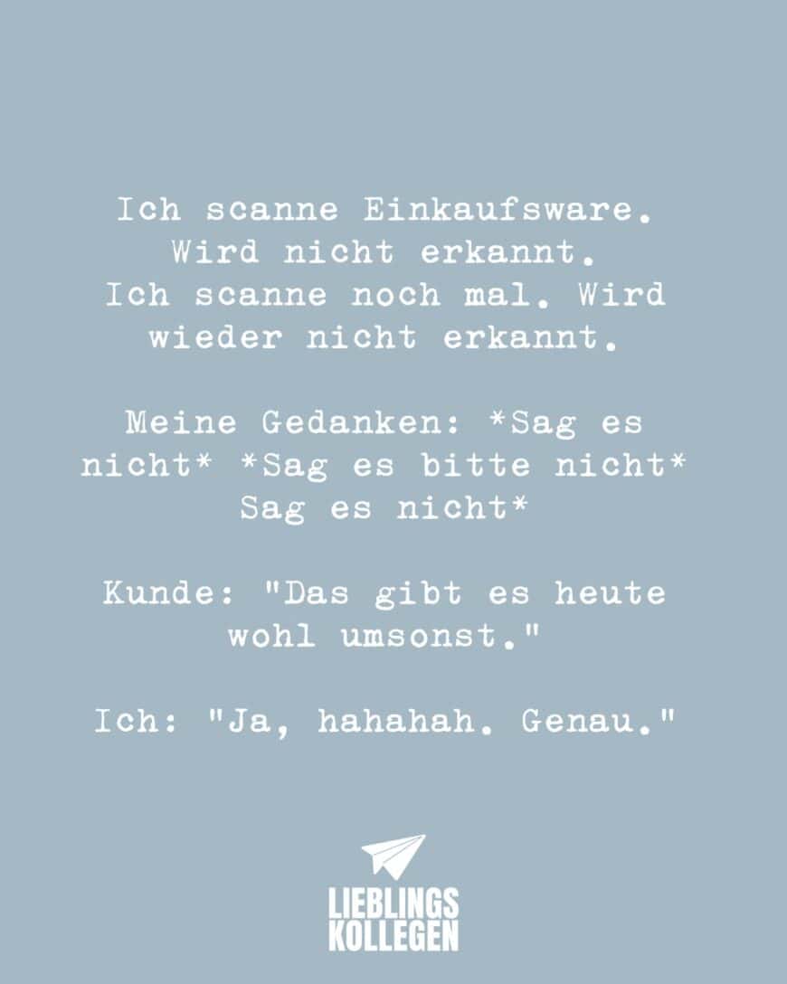 Ich scanne Einkaufsware. Wird nicht erkannt. Ich scanne noch mal. Wird wieder nicht erkannt. Meine Gedanken: *Sag es nicht* *Sag es bitte nicht* Sag es nicht* Kunde: “Das gibt es heute wohl umsonst.” Ich: “Ja, hahahah. Genau.”