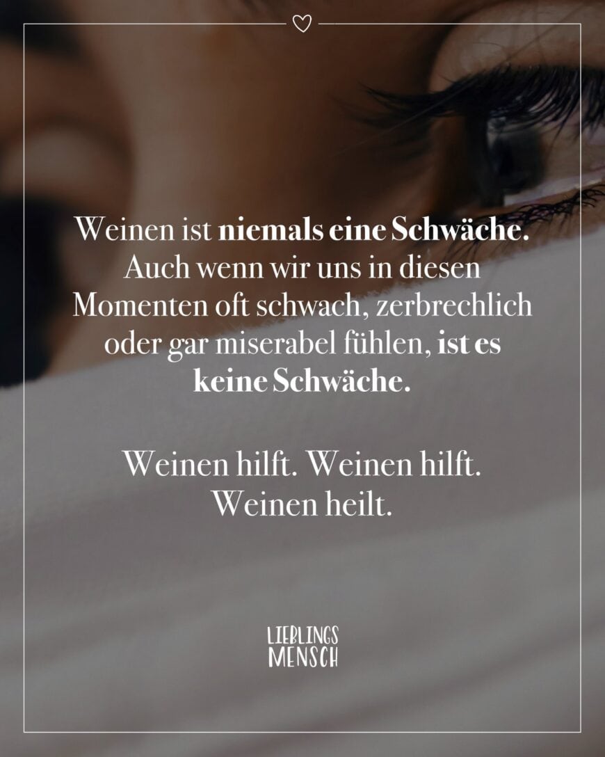 Weinen ist niemals eine Schwäche. Auch wenn wir uns in diesen Momenten oft schwach, zerbrechlich oder gar miserabel fühlen, ist es keine Schwäche. Weinen hilft. Weinen hilft. Weinen heilt.