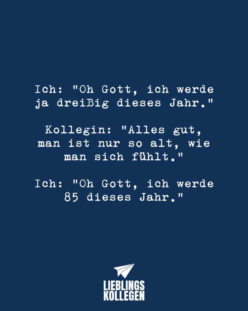 Ich: “Oh Gott, ich werde ja dreißig dieses Jahr.” Kollegin: “Alles gut, man ist nur so alt, wie man sich fühlt.” Ich: “Oh Gott, ich werde 85 dieses Jahr.”