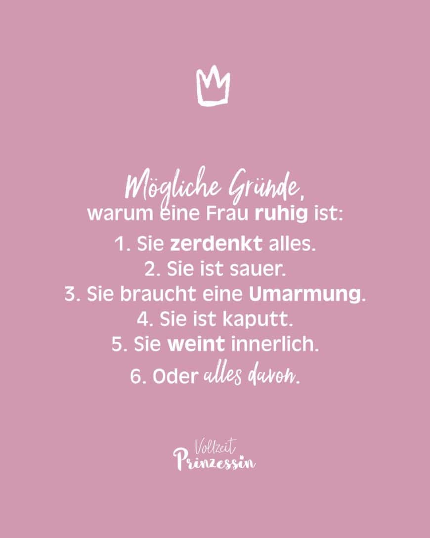 Mögliche Gründe, warum eine Frau ruhig ist: 1. Sie zerdenkt alles. 2. Sie ist sauer. 3. Sie braucht eine Umarmung. 4. Sie ist kaputt. 5. Sie weint innerlich. 6. Oder alles davon.