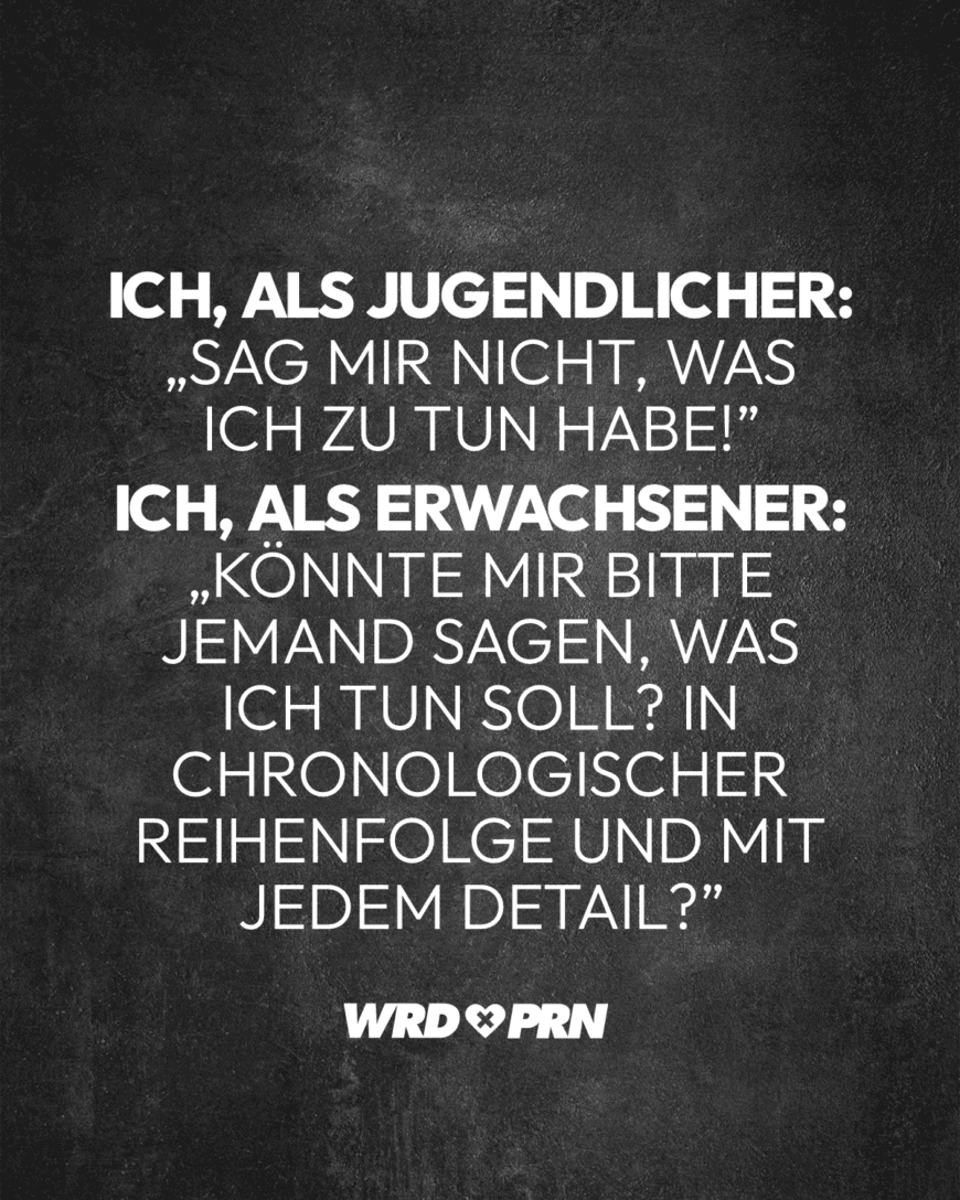 Ich, als Jugendlicher: „Sag mir nicht, was ich zu tun habe!” Ich, als Erwachsener: „Könnte mir bitte jemand sagen, was ich tun soll? In chronologischer Reihenfolge und mit jedem Detail?”