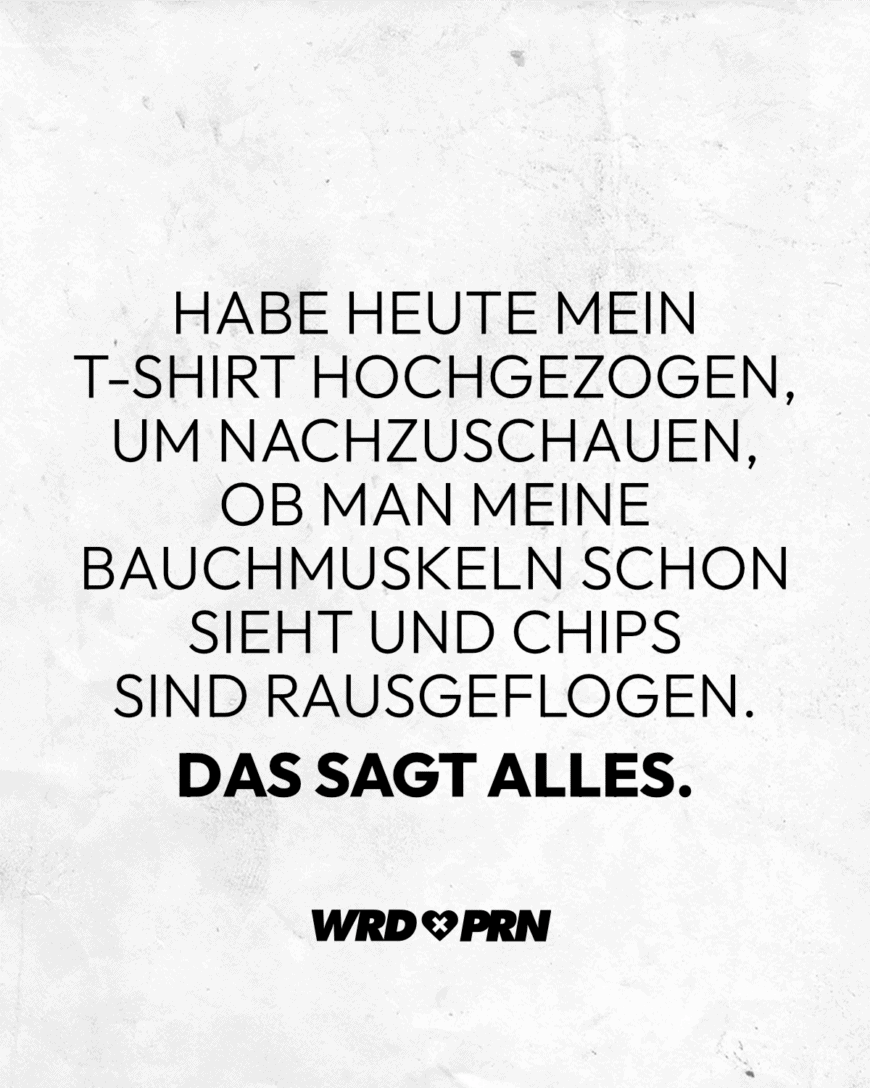 Habe heute mein T-Shirt hochgezogen, um nachzuschauen, ob man meine Bauchmuskeln schon sieht und Chips sind rausgeflogen. Das sagt alles.