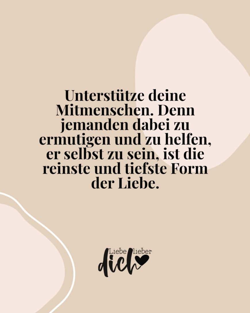 Unterstütze deine Mitmenschen. Denn jemanden dabei zu ermutigen und zu helfen, er selbst zu sein, ist die reinste und tiefste Form der Liebe.