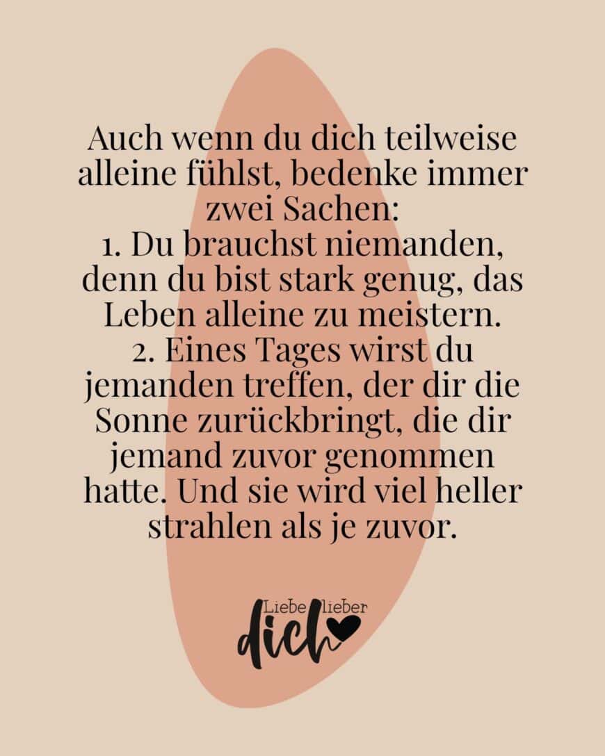 Auch wenn du dich teilweise alleine fühlst, bedenke immer zwei Sachen: 1. Du brauchst niemanden, denn du bist stark genug, das Leben alleine zu meistern. 2. Eines Tages wirst du jemanden treffen, der dir die Sonne zurückbringt, die dir jemand zuvor genommen hatte. Und sie wird viel heller strahlen als je zuvor.