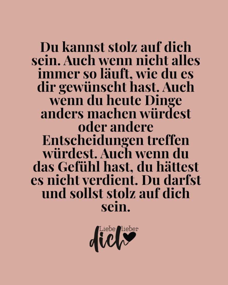 Du kannst stolz auf dich sein. Auch wenn nicht alles immer so läuft, wie du es dir gewünscht hast. Auch wenn du heute Dinge anders machen würdest oder andere Entscheidungen treffen würdest. Auch wenn du das Gefühl hast, du hättest es nicht verdient. Du darfst und sollst stolz auf dich sein.