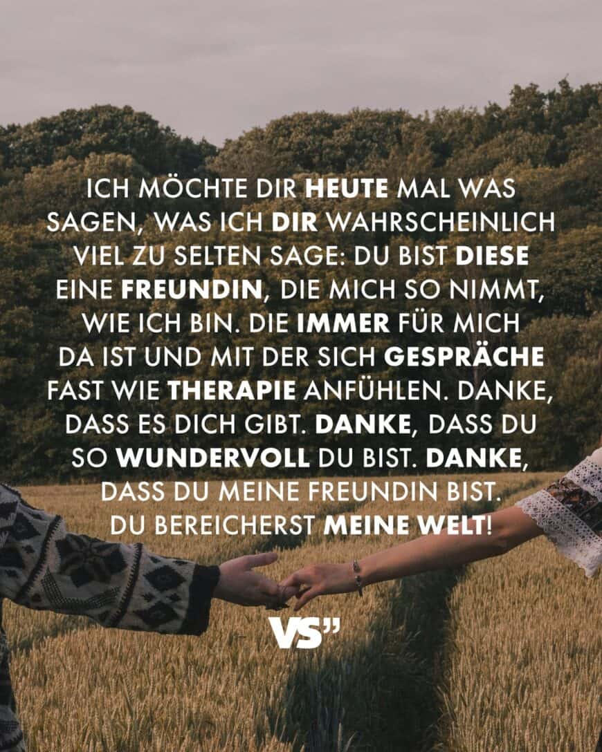 Ich möchte dir heute mal was sagen, was ich dir wahrscheinlich viel zu selten sage: Du bist diese eine Freundin, die mich so nimmt, wie ich bin. Die immer für mich da ist und mit der sich Gespräche fast wie Therapie anfühlen. Danke, dass es dich gibt. Danke, dass du so wundervoll du bist. Danke, dass du meine Freundin bist. Du bereicherst meine Welt!