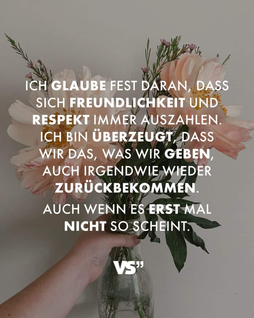 Ich glaube fest daran, dass sich Freundlichkeit und Respekt immer auszahlen. Ich bin überzeugt, dass wir das, was wir geben, auch irgendwie wieder zurückbekommen. Auch wenn es erst mal nicht so scheint.