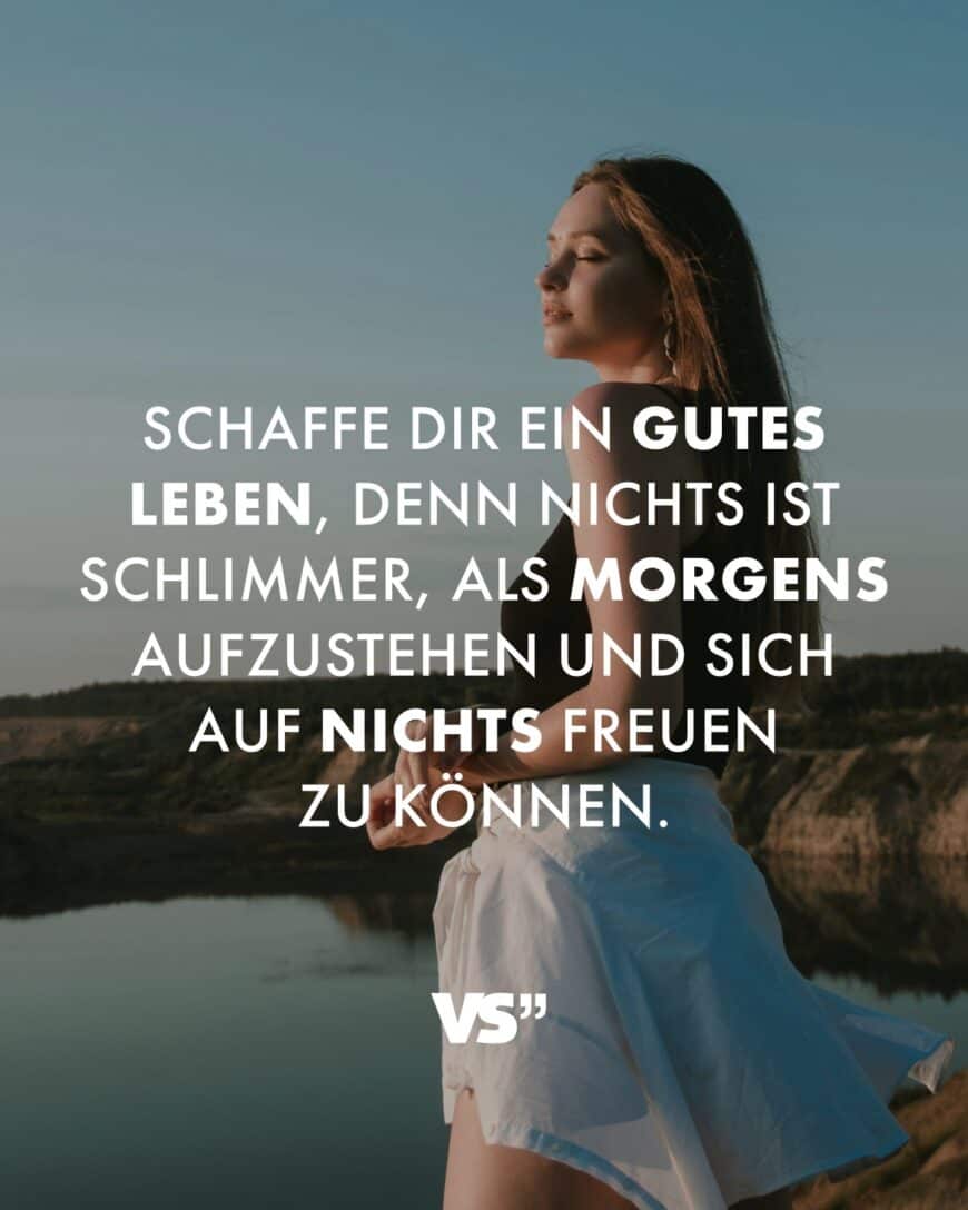 Schaffe dir ein gutes Leben, denn nichts ist schlimmer, als morgens aufzustehen und sich auf nichts freuen zu können.