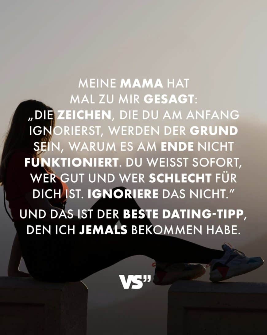 Meine Mama hat mal zu mir gesagt: „Die Zeichen, die du am Anfang ignorierst, werden der Grund sein, warum es am Ende nicht funktioniert. Du weißt sofort, wer gut und wer schlecht für dich ist. Ignoriere das nicht.” Und das ist der beste Dating-Tipp, den ich jemals bekommen habe.