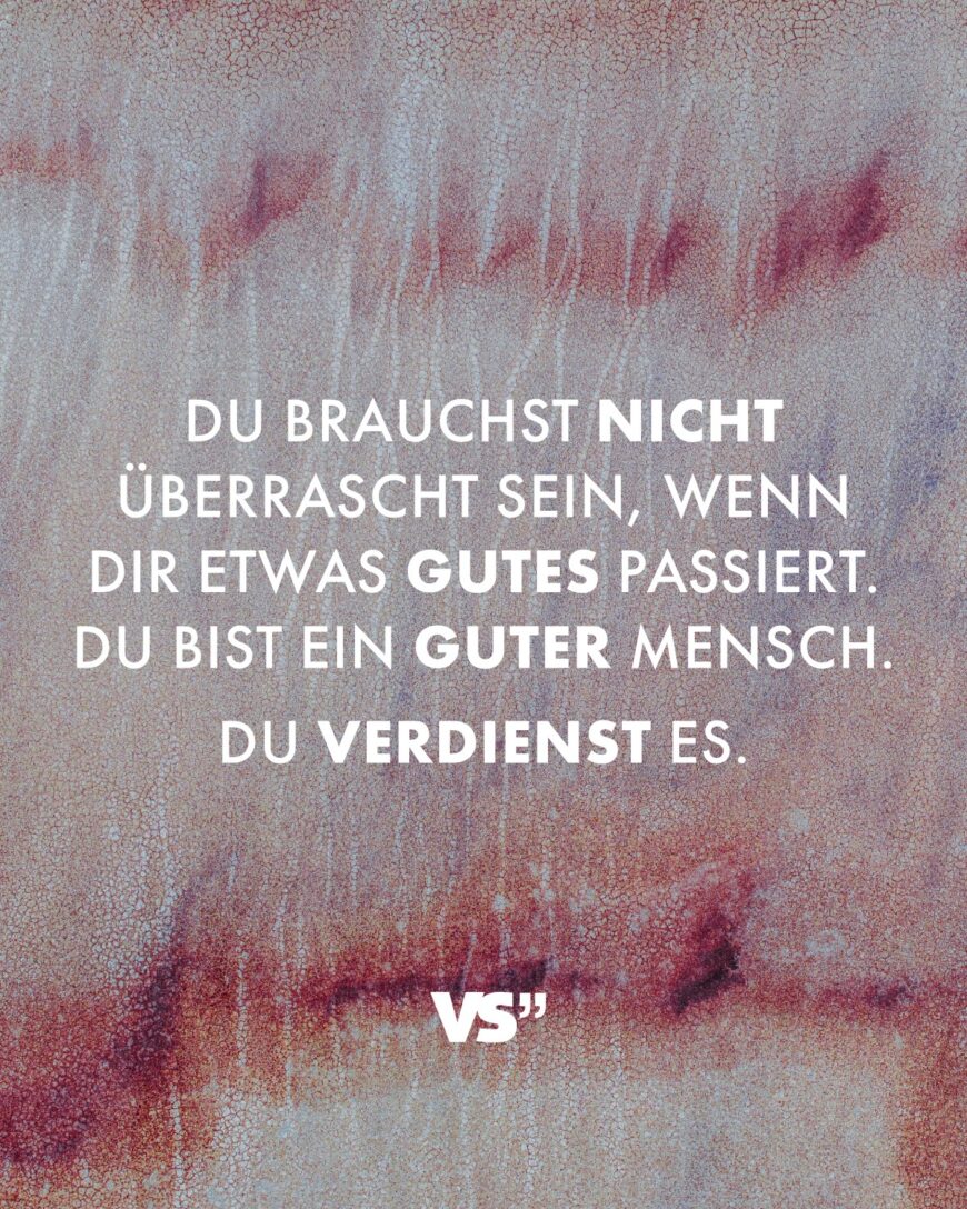 Du brauchst nicht überrascht sein, wenn dir etwas Gutes passiert. Du bist ein guter Mensch. Du verdienst es.