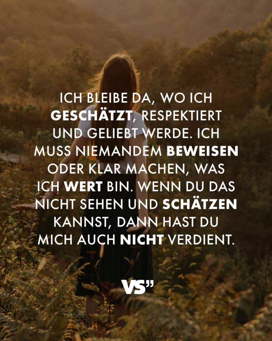 Ich bleibe da, wo ich geschätzt, respektiert und geliebt werde. Ich muss niemandem beweisen oder klar machen, was ich wert bin. Wenn du das nicht sehen und schätzen kannst, dann hast du mich auch nicht verdient.