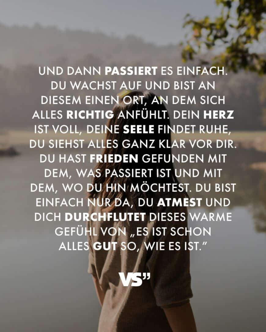 Und dann passiert es einfach. Du wachst auf und bist an diesem einen Ort, an dem sich alles richtig anfühlt. Dein Herz ist voll, deine Seele findet Ruhe, du siehst alles ganz klar vor dir. Du hast Frieden gefunden mit dem, was passiert ist und mit dem, wo du hin möchtest. Du bist einfach nur da, du atmest und dich durchflutet dieses warme Gefühl von „Es ist schon alles gut so, wie es ist.”.