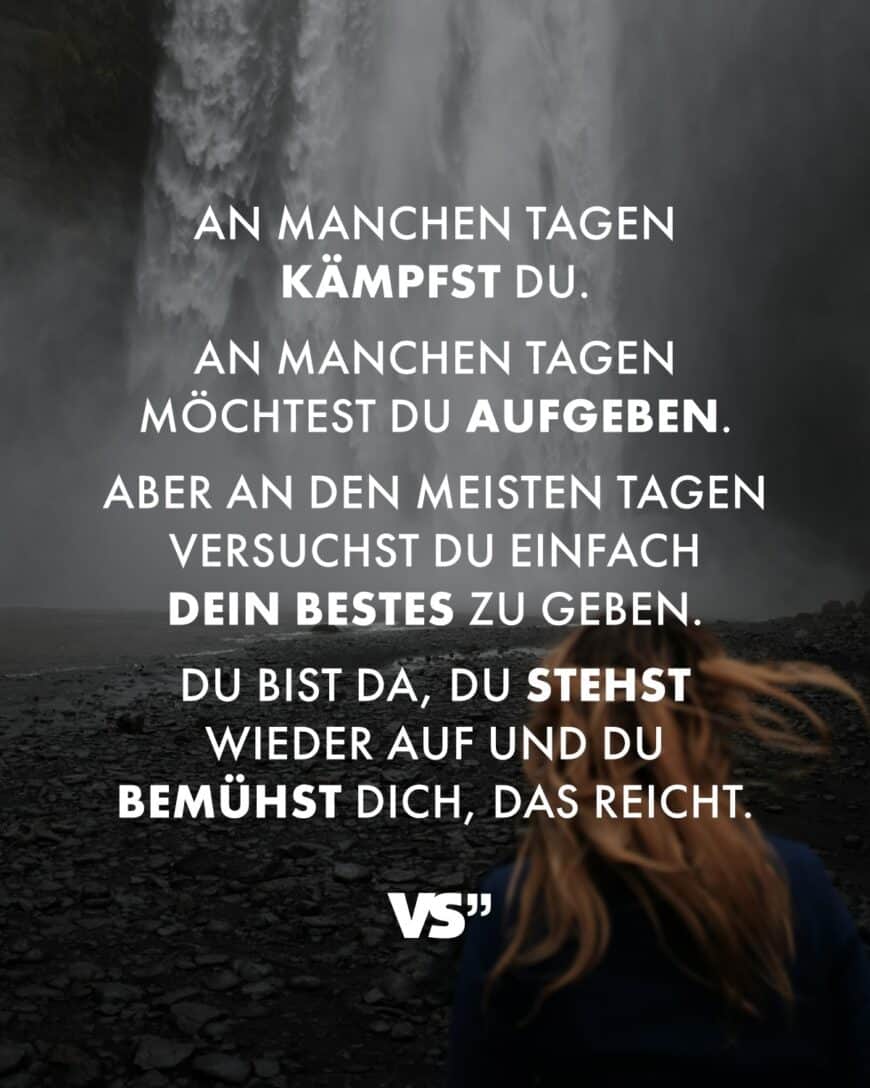 An manchen Tagen kämpfst du. An manchen Tagen möchtest du aufgeben. Aber an den meisten Tagen versuchst du einfach dein Bestes zu geben. Du bist da, du stehst wieder auf und du bemühst dich, das reicht.