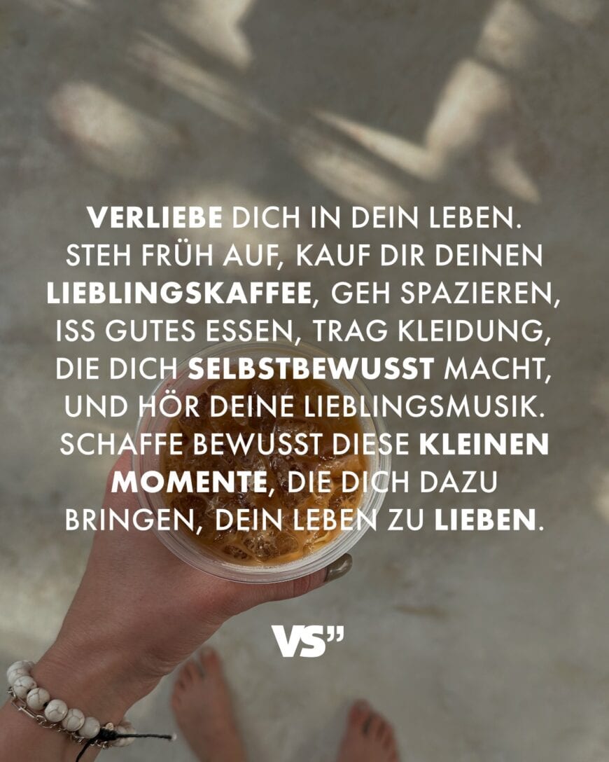 Verliebe dich in dein Leben. Steh früh auf, kauf dir deinen Lieblingskaffee, geh spazieren, iss gutes Essen, trag Kleidung, die dich selbstbewusst macht, und hör deine Lieblingsmusik. Schaffe bewusst diese kleinen Momente, die dich dazu bringen, dein Leben zu lieben.