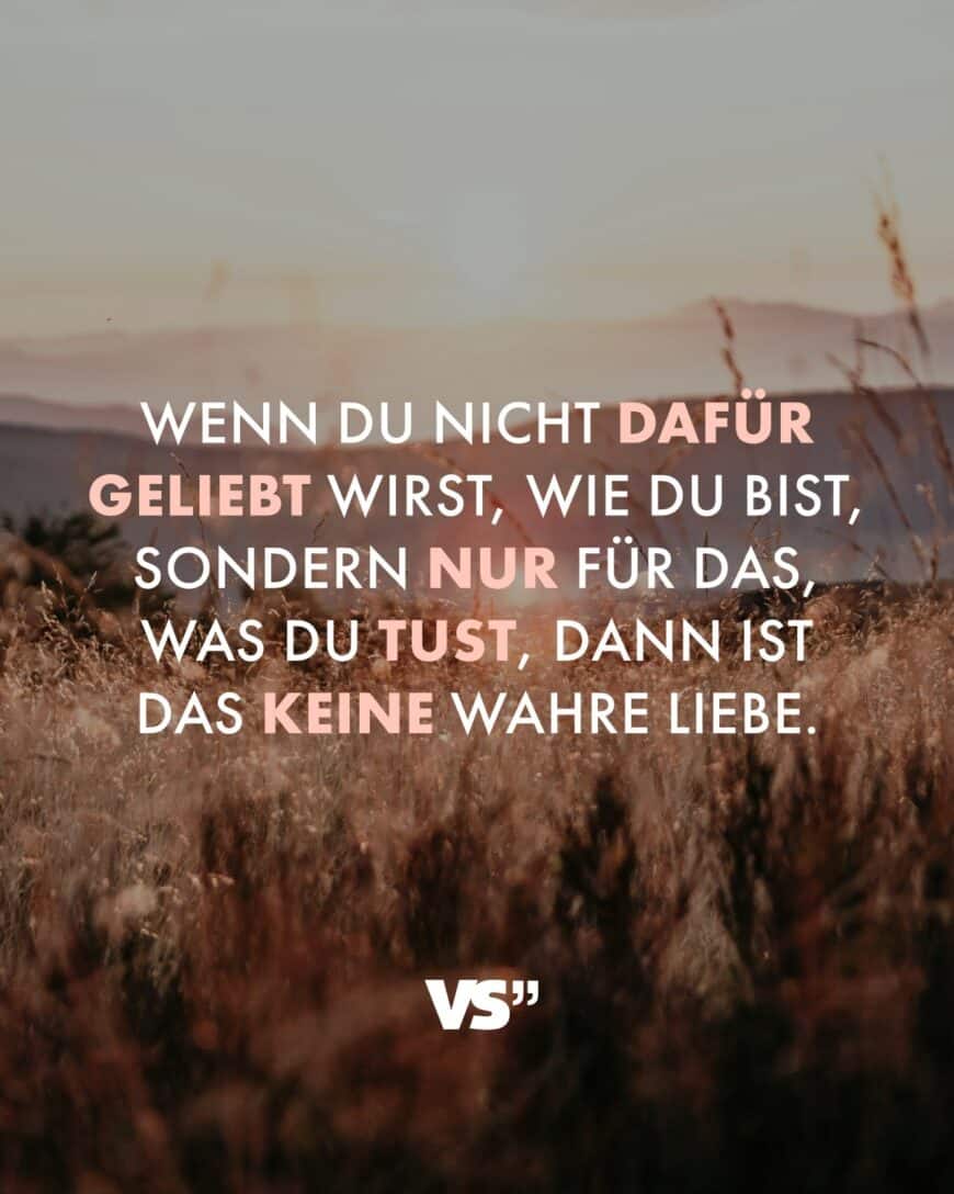 Wenn du nicht dafür geliebt wirst, wie du bist, sondern nur für das, was du tust, dann ist das keine wahre Liebe.