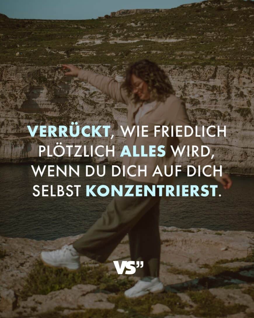 Verrückt, wie friedlich plötzlich alles wird, wenn du dich auf dich selbst konzentrierst.