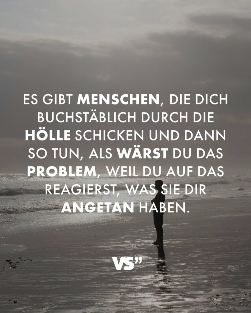 Es gibt Menschen, die dich buchstäblich durch die Hölle schicken und dann so tun, als wärst du das Problem, weil du auf das reagierst, was sie dir angetan haben.