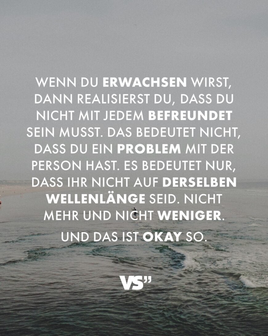 Wenn du erwachsen wirst, dann realisierst du, dass du nicht mit jedem befreundet sein musst. Das bedeutet nicht, dass du ein Problem mit der Person hast. Es bedeutet nur, dass ihr nicht auf derselben Wellenlänge seid. Nicht mehr und nicht weniger. Und das ist okay so.