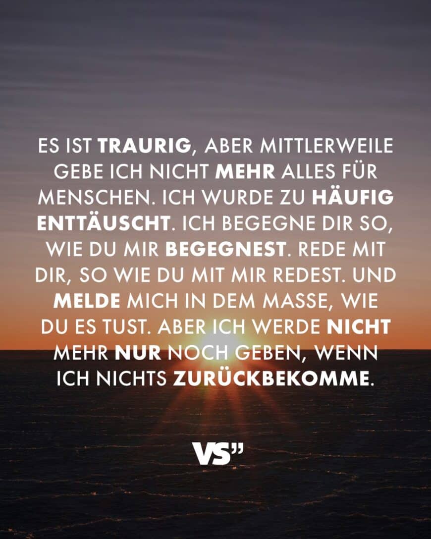 Es ist traurig, aber mittlerweile gebe ich nicht mehr alles für Menschen. Ich wurde zu häufig enttäuscht. Ich begegne dir so, wie du mir begegnest. Rede mit dir, so wie du mit mir redest. Und melde mich in dem Maße, wie du es tust. Aber ich werde nicht mehr nur noch geben, wenn ich nichts zurückbekomme.