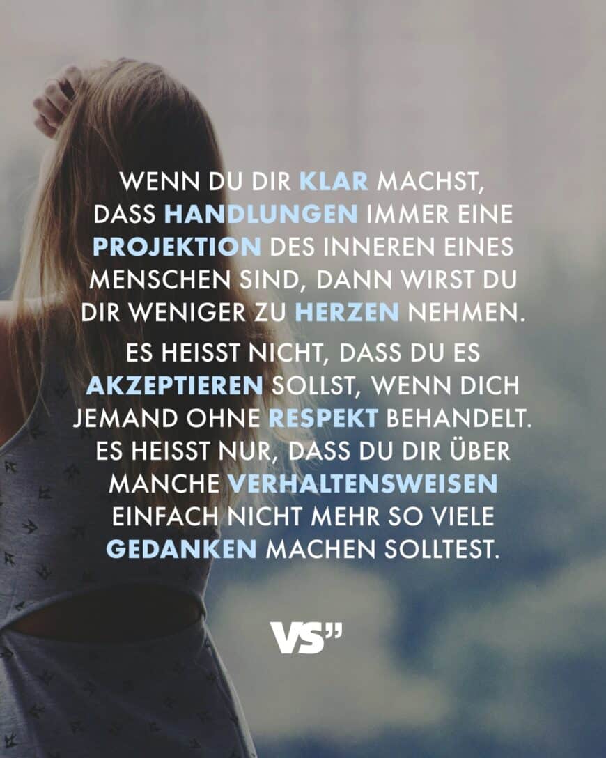 Wenn du dir klar machst, dass Handlungen immer eine Projektion des Inneren eines Menschen sind, dann wirst du dir weniger zu Herzen nehmen. Es heißt nicht, dass du es akzeptieren sollst, wenn dich jemand ohne Respekt behandelt. Es heißt nur, dass du dir über manche Verhaltensweisen einfach nicht mehr so viele Gedanken machen solltest.