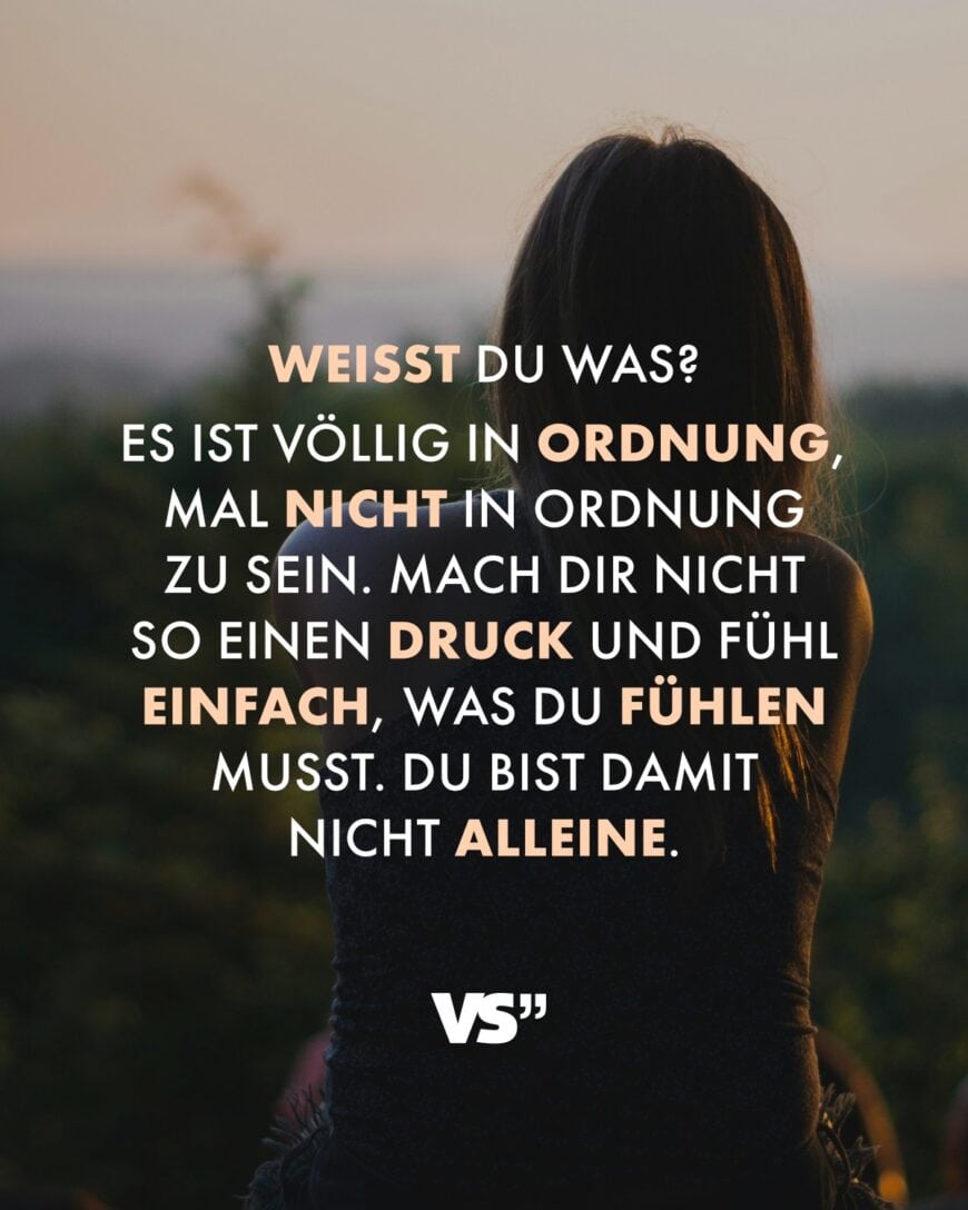 Weißt du was? Es ist völlig in Ordnung, mal nicht in Ordnung zu sein. Mach dir nicht so einen Druck und fühl einfach, was du fühlen musst. Du bist damit nicht alleine.