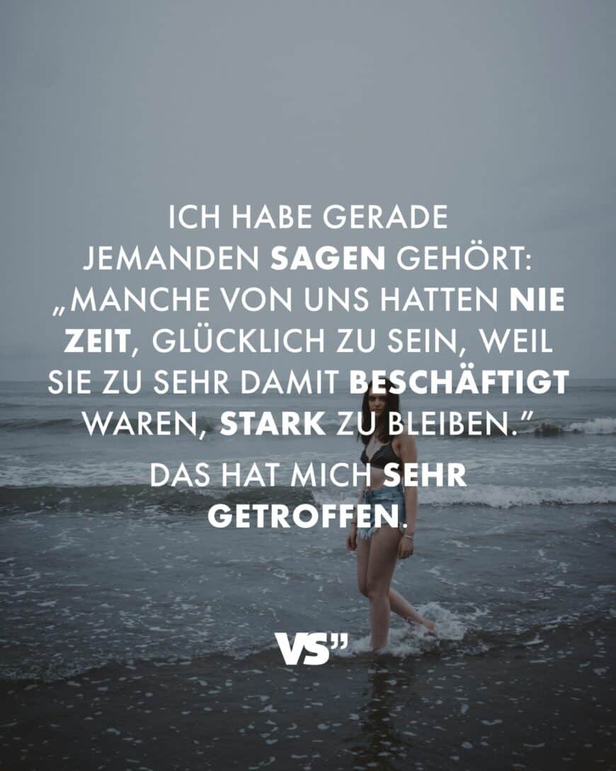 Ich habe gerade jemanden sagen gehört: „Manche von uns hatten nie Zeit, glücklich zu sein, weil sie zu sehr damit beschäftigt waren, stark zu bleiben.” Das hat mich sehr getroffen.