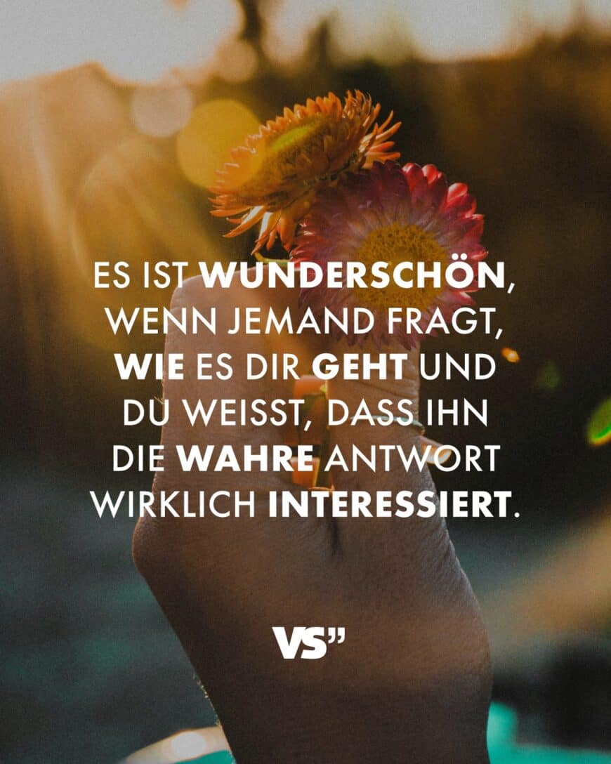 Es ist wunderschön, wenn jemand fragt, wie es dir geht und du weißt, dass ihn die wahre Antwort wirklich interessiert.