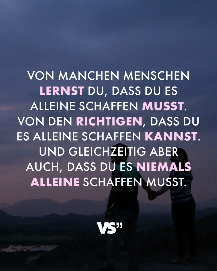 Von manchen Menschen lernst du, dass du es alleine schaffen musst. Von den Richtigen, dass du es alleine schaffen kannst. Und gleichzeitig aber auch, dass du es niemals alleine schaffen musst.