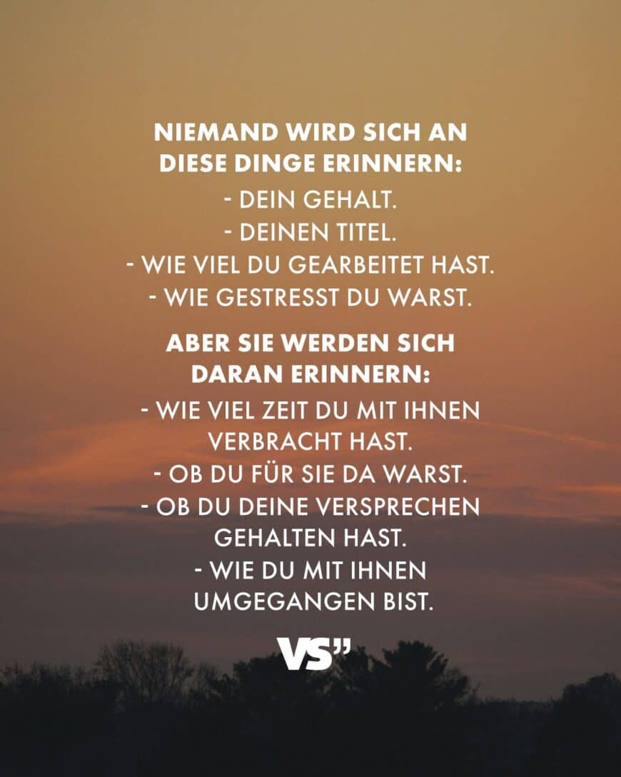 Niemand wird sich an diese Dinge erinnern: - Dein Gehalt. - Deinen Titel. - Wie viel du gearbeitet hast. - Wie gestresst du warst. Aber sie werden sich daran erinnern: - Wie viel Zeit du mit ihnen verbracht hast. - Ob du für sie da warst. - Ob du deine Versprechen gehalten hast. - Wie du mit ihnen umgegangen bist.