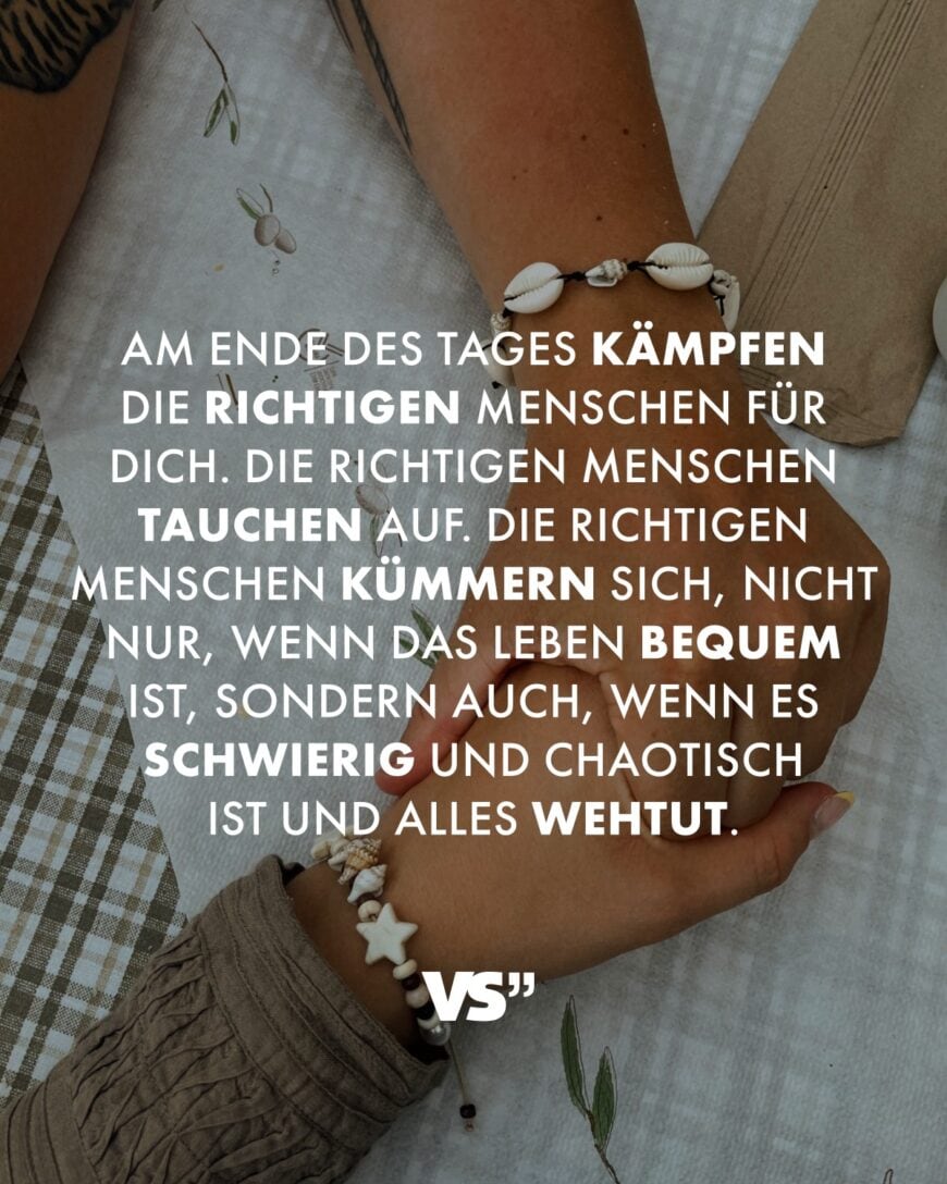 Am Ende des Tages kämpfen die richtigen Menschen für dich. Die richtigen Menschen tauchen auf. Die richtigen Menschen kümmern sich, nicht nur, wenn das Leben bequem ist, sondern auch, wenn es schwierig und chaotisch ist und alles wehtut.