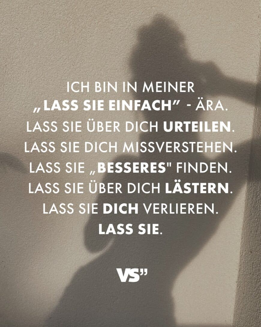 Ich bin in meiner „Lass sie einfach” - Ära. Lass sie über dich urteilen. Lass sie dich missverstehen. Lass sie „Besseres finden. Lass sie über dich lästern. Lass sie dich verlieren. Lass sie.