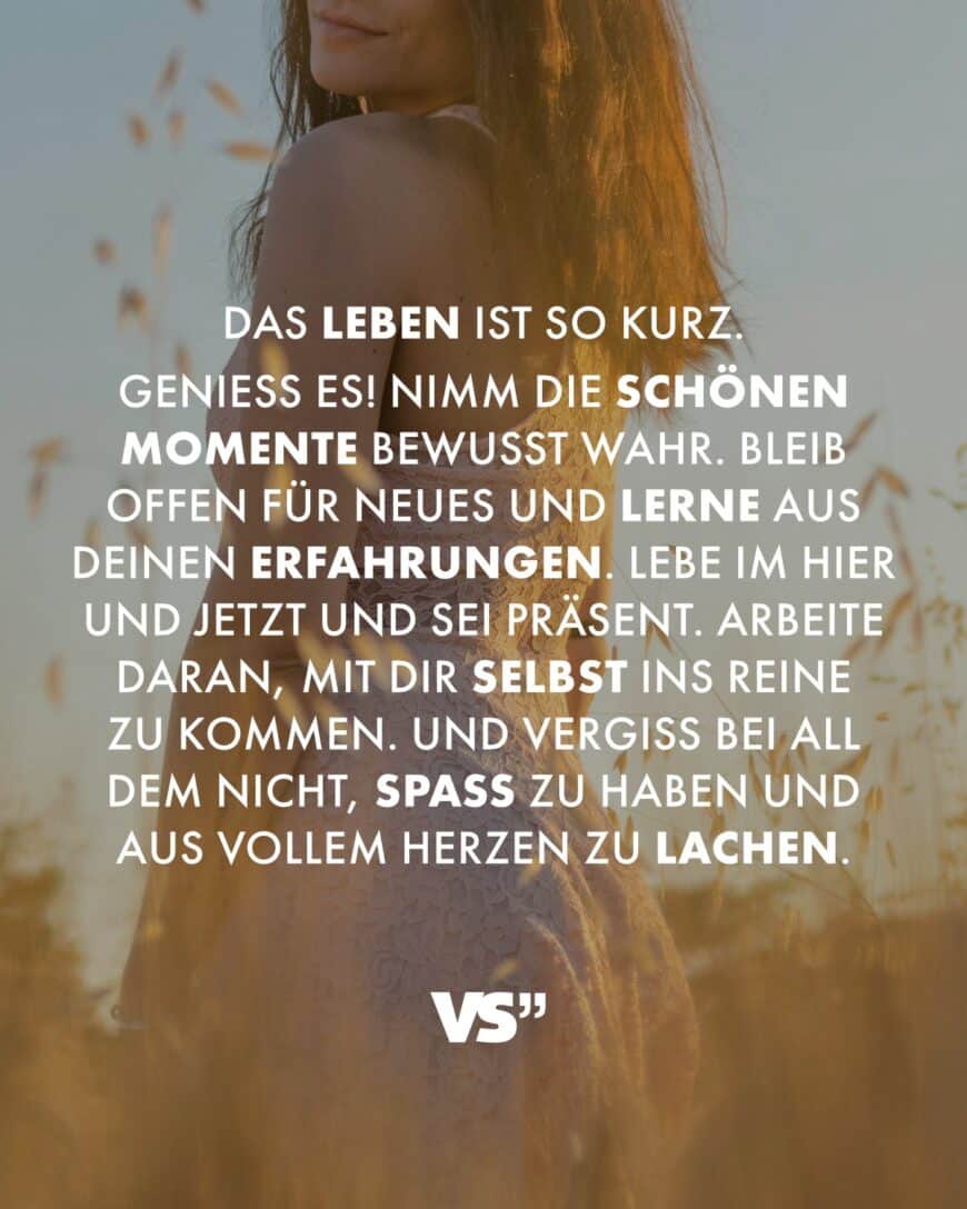 Das Leben ist so kurz. Genieß es! Nimm die schönen Momente bewusst wahr. Bleib offen für Neues und lerne aus deinen Erfahrungen. Lebe im Hier und Jetzt und sei präsent. Arbeite daran, mit dir selbst ins Reine zu kommen. Und vergiss bei all dem nicht, Spaß zu haben und aus vollem Herzen zu lachen.