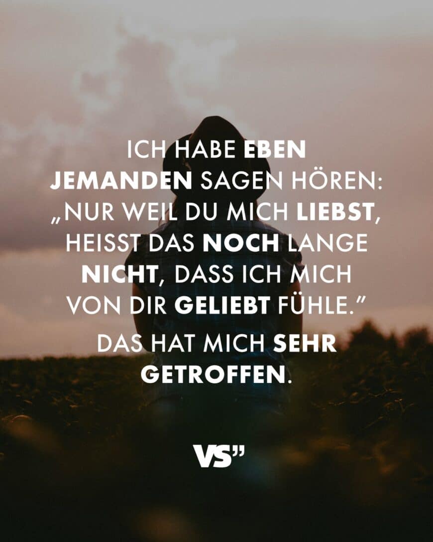 Ich habe eben jemanden sagen hören: „Nur weil du mich liebst, heißt das noch lange nicht, dass ich mich von dir geliebt fühle.” Das hat mich sehr getroffen.