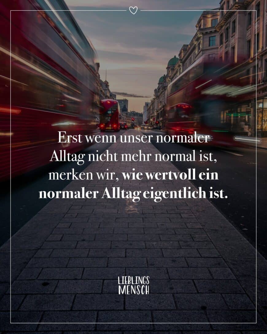 Erst wenn unser normaler Alltag nicht mehr normal ist, merken wir, wie wertvoll ein normaler Alltag eigentlich ist.