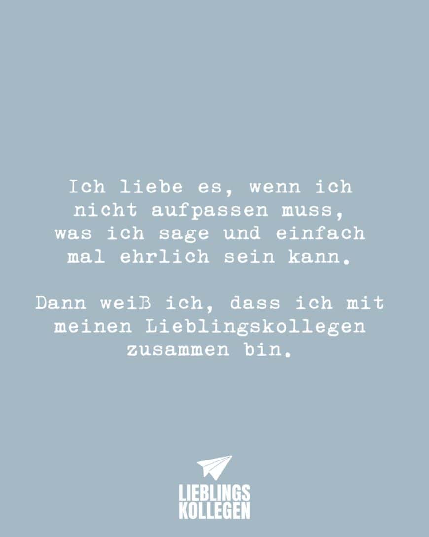 Ich liebe es, wenn ich nicht aufpassen muss, was ich sage und einfach mal ehrlich sein kann. Dann weiß ich, dass ich mit meinen Lieblingskollegen zusammen bin.