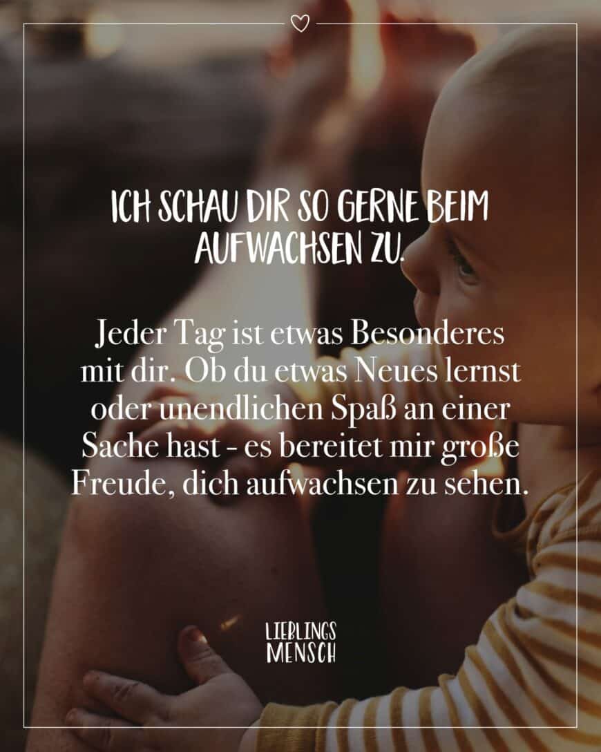 Ich schau dir so gerne beim Aufwachsen zu. Jeder Tag ist etwas Besonderes mit dir. Ob du etwas Neues lernst oder unendlichen Spaß an einer Sache hast - es bereitet mir große Freude, dich aufwachsen zu sehen.