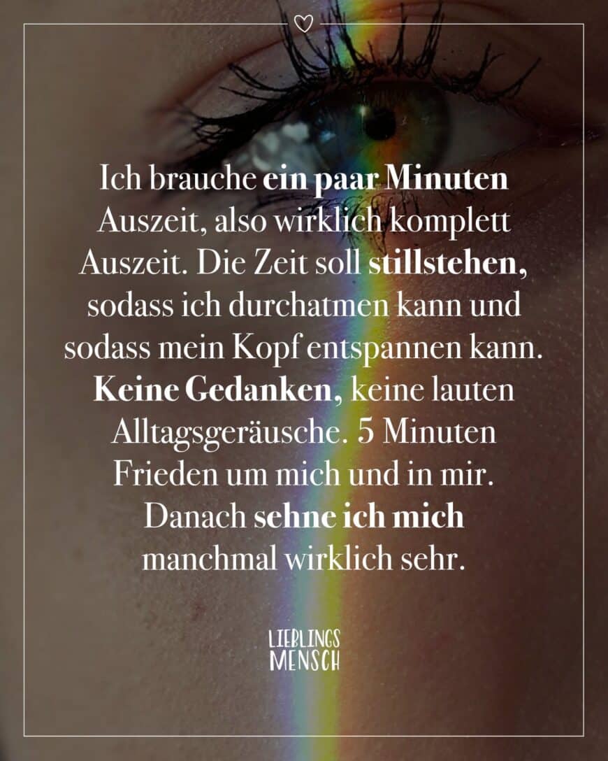 Ich brauche ein paar Minuten Auszeit, also wirklich komplett Auszeit. Die Zeit soll stillstehen, sodass ich durchatmen kann und sodass mein Kopf entspannen kann. Keine Gedanken, keine lauten Alltagsgeräusche. 5 Minuten Frieden um mich und in mir. Danach sehne ich mich manchmal wirklich sehr.