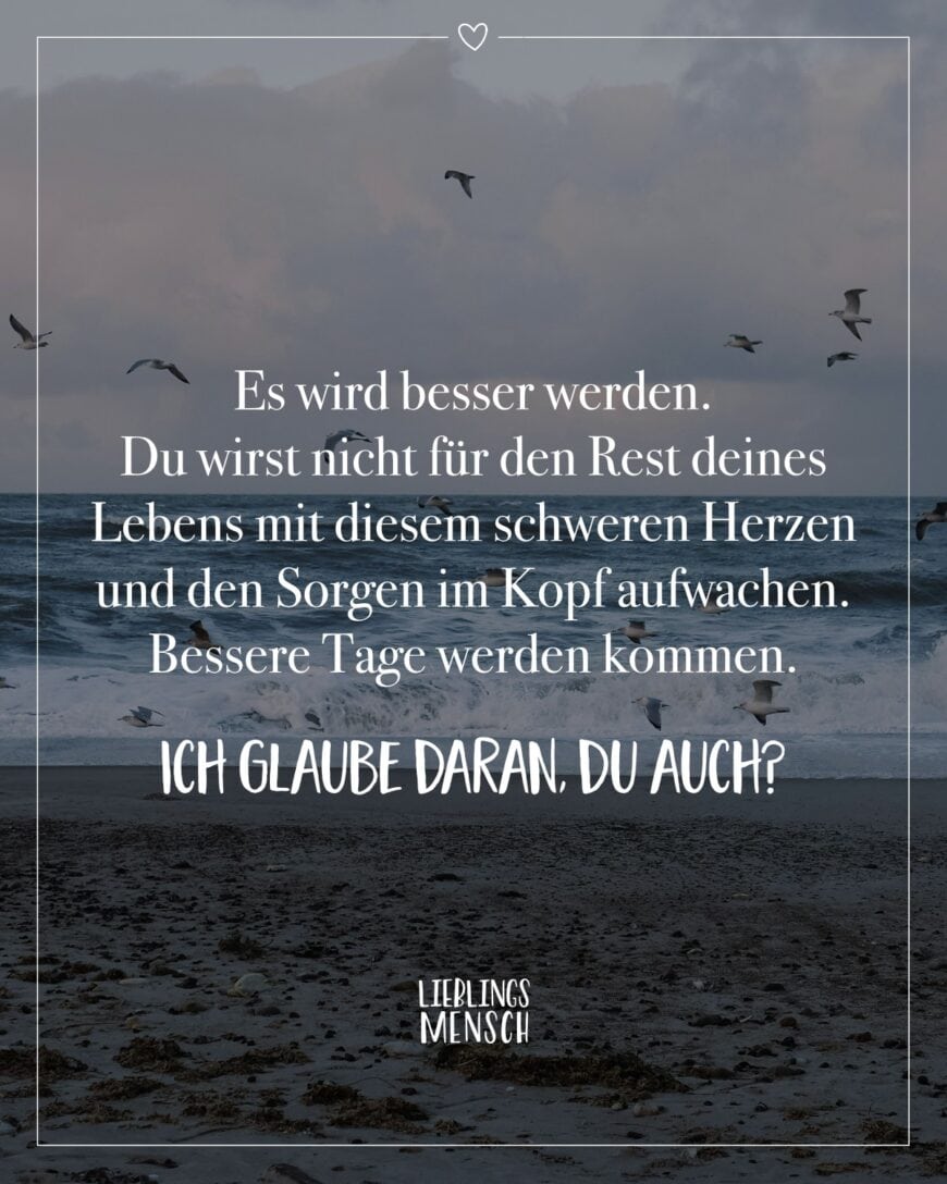 Es wird besser werden. Du wirst nicht für den Rest deines Lebens mit diesem schweren Herzen und den Sorgen im Kopf aufwachen. Bessere Tage werden kommen. Ich glaube daran, du auch?