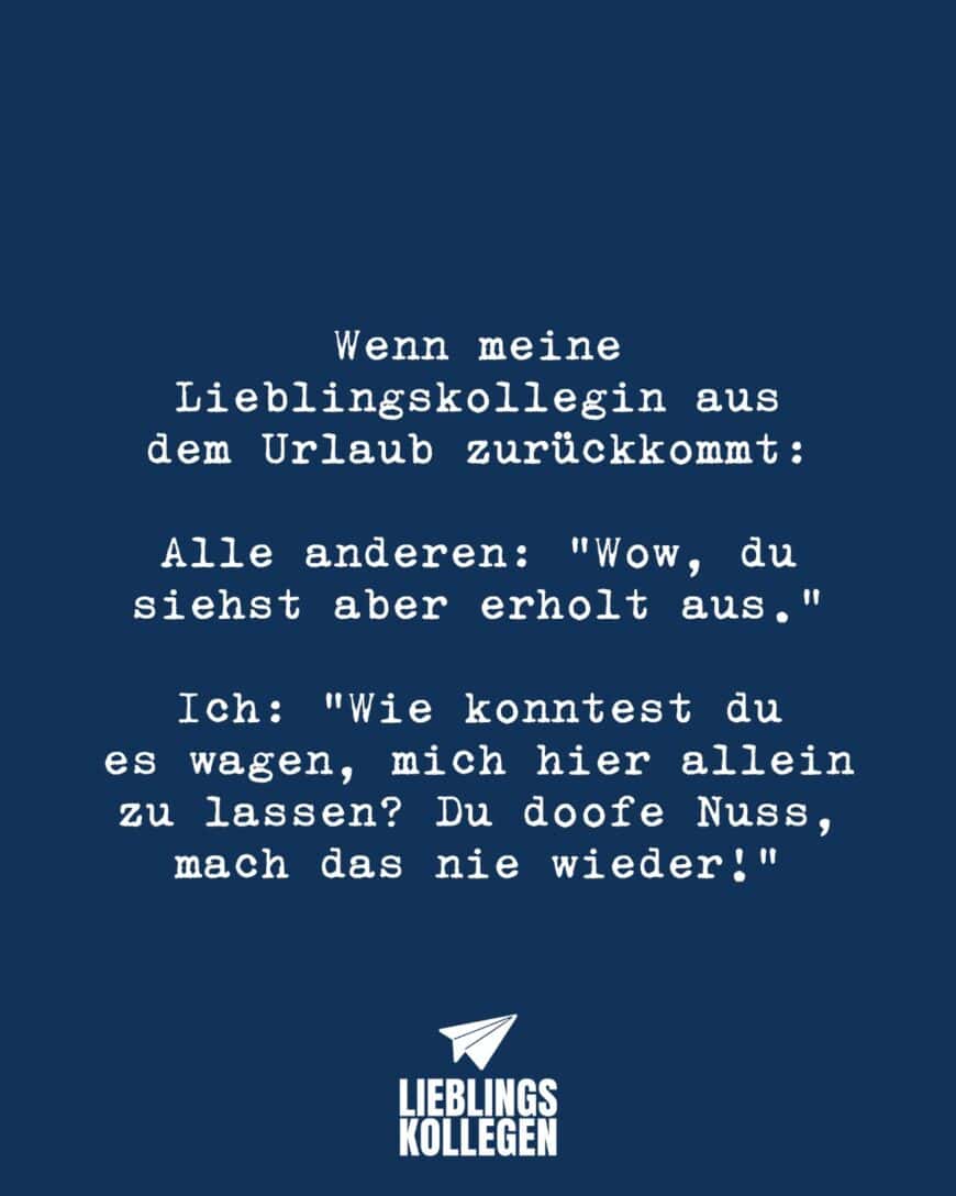 Wenn meine Lieblingskollegin aus dem Urlaub zurückkommt: Alle anderen: “Wow, du siehst aber erholt aus.” Ich: “Wie konntest du es wagen, mich hier allein zu lassen? Du doofe Nuss, mach das nie wieder!”